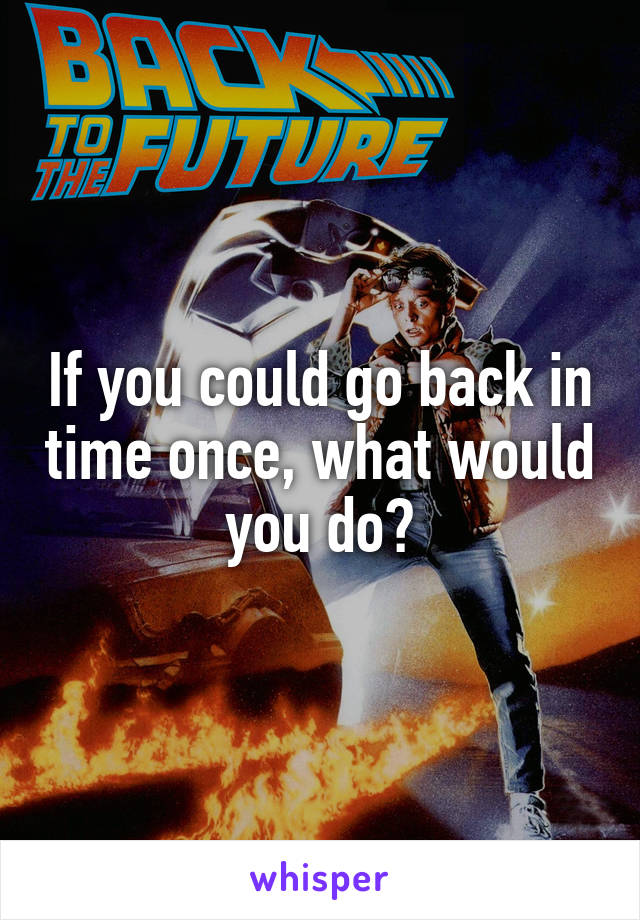 If you could go back in time once, what would you do?