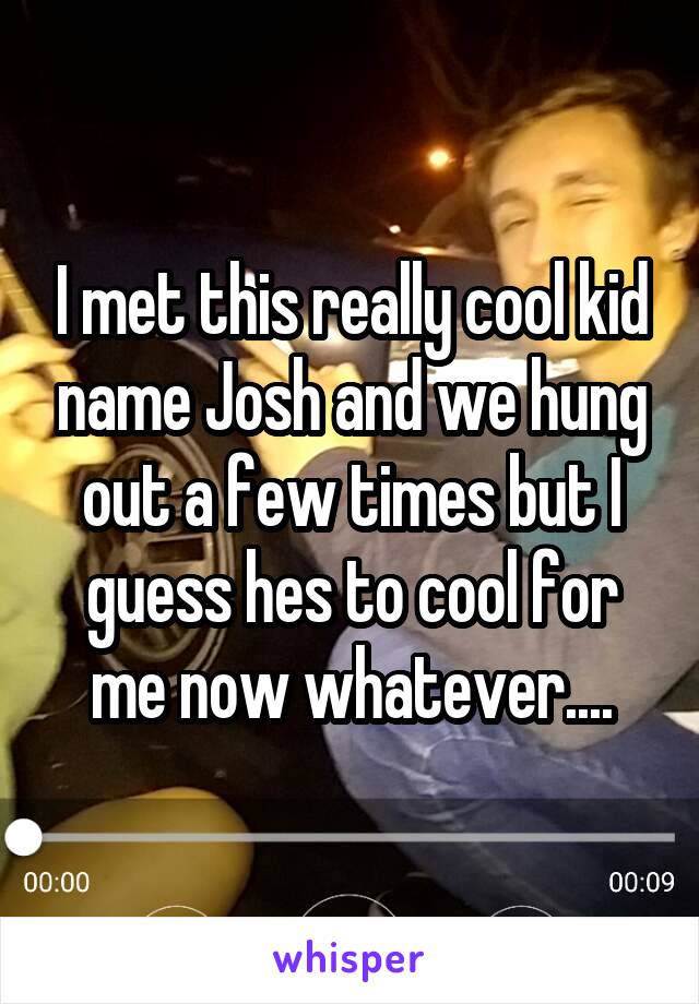 I met this really cool kid name Josh and we hung out a few times but I guess hes to cool for me now whatever....