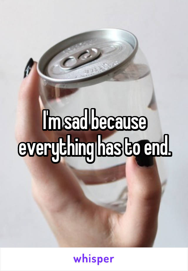 I'm sad because everything has to end.