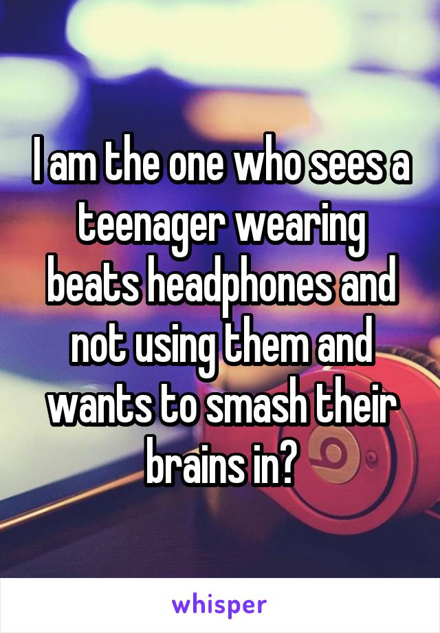 I am the one who sees a teenager wearing beats headphones and not using them and wants to smash their brains in?