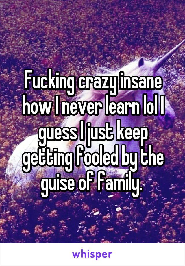 Fucking crazy insane how I never learn lol I guess I just keep getting fooled by the guise of family. 