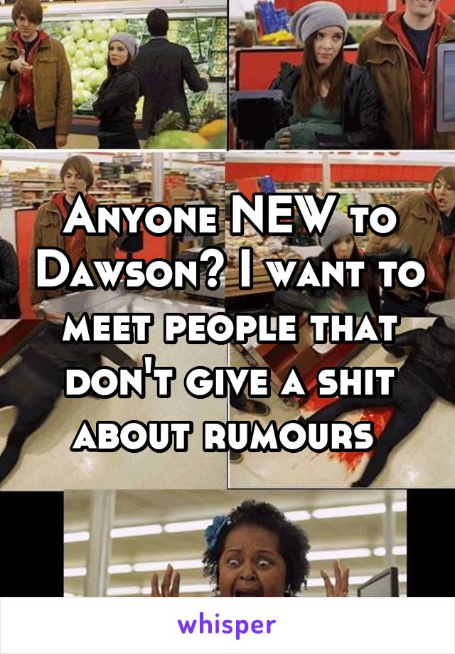 Anyone NEW to Dawson? I want to meet people that don't give a shit about rumours 
