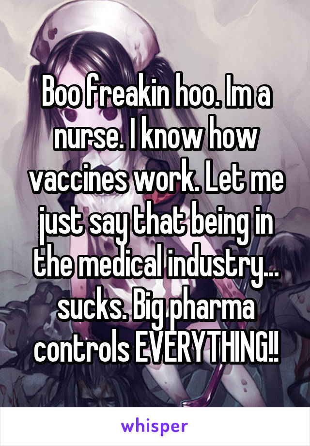 Boo freakin hoo. Im a nurse. I know how vaccines work. Let me just say that being in the medical industry... sucks. Big pharma controls EVERYTHING!!
