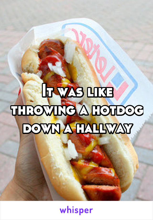 It was like throwing a hotdog down a hallway