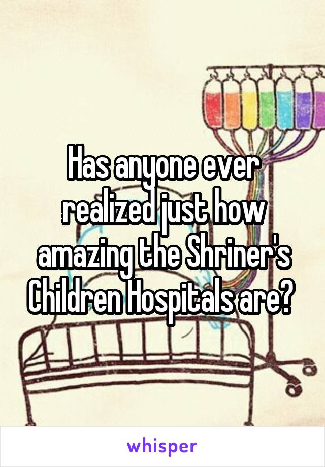 Has anyone ever realized just how amazing the Shriner's Children Hospitals are? 