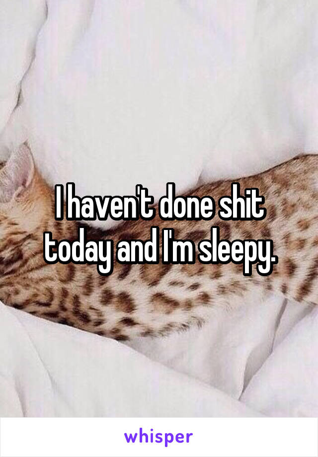 I haven't done shit today and I'm sleepy.