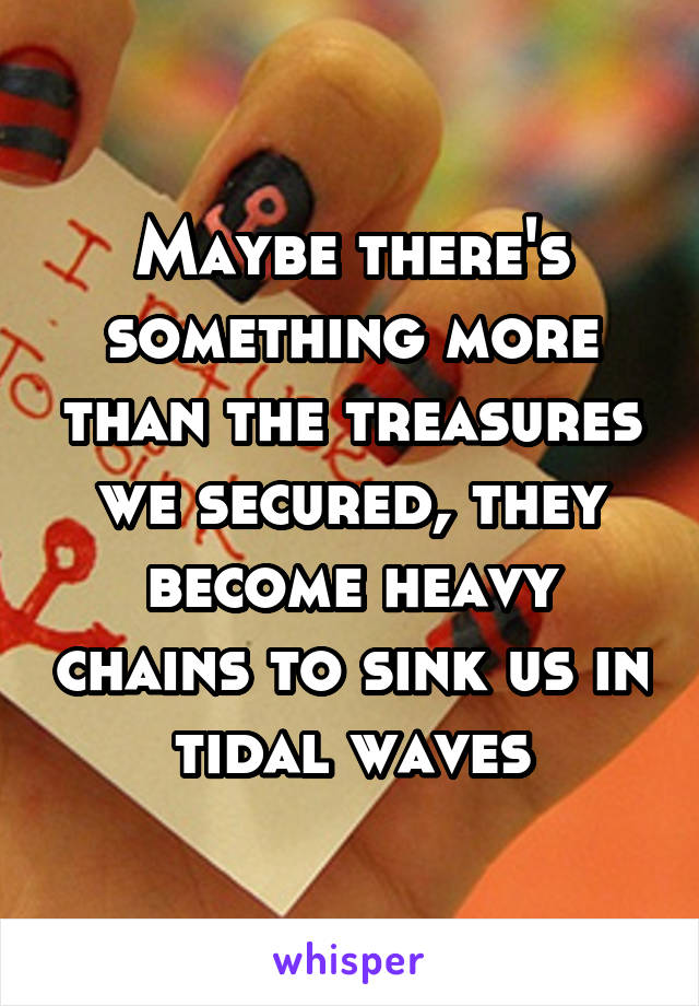 Maybe there's something more than the treasures we secured, they become heavy chains to sink us in tidal waves