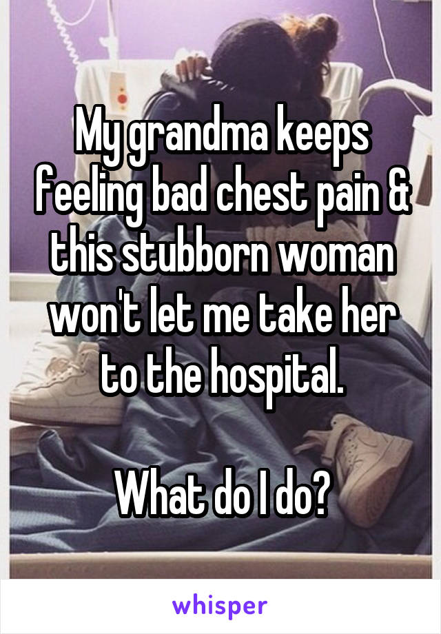 My grandma keeps feeling bad chest pain & this stubborn woman won't let me take her to the hospital.

What do I do?