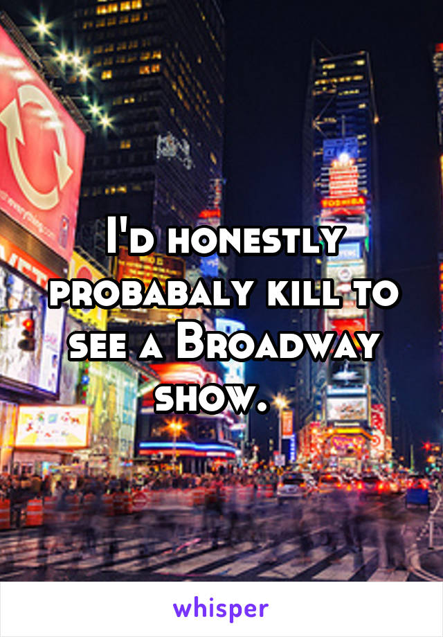 I'd honestly probabaly kill to see a Broadway show.  