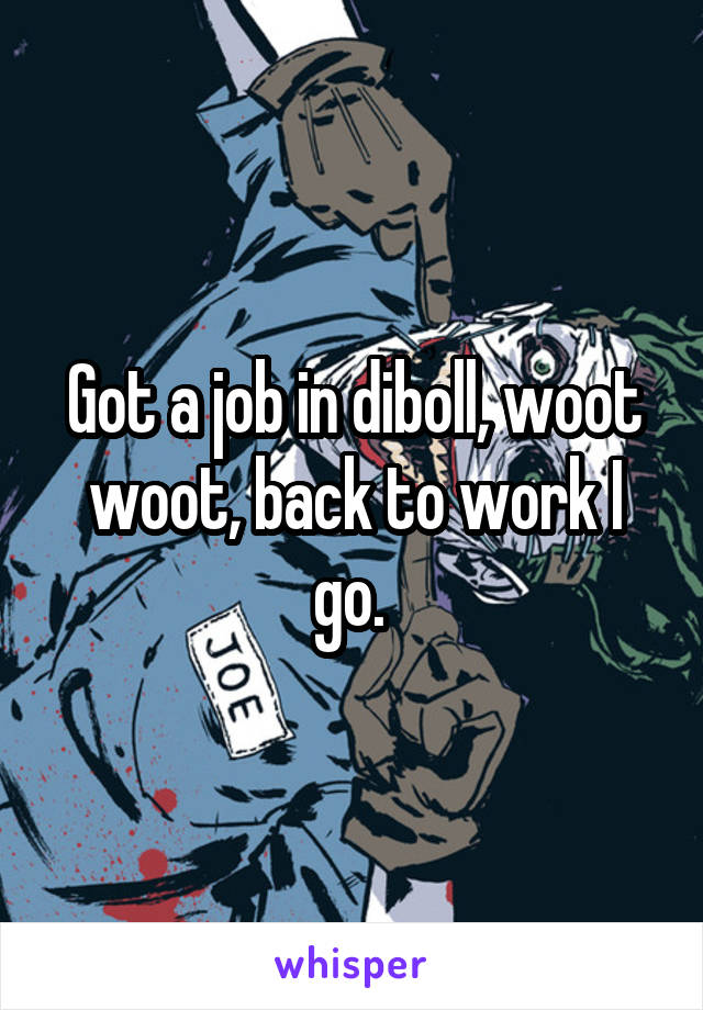 Got a job in diboll, woot woot, back to work I go. 