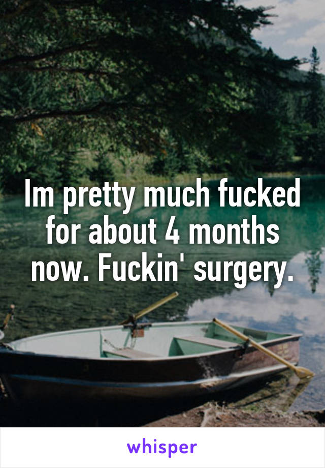 Im pretty much fucked for about 4 months now. Fuckin' surgery.