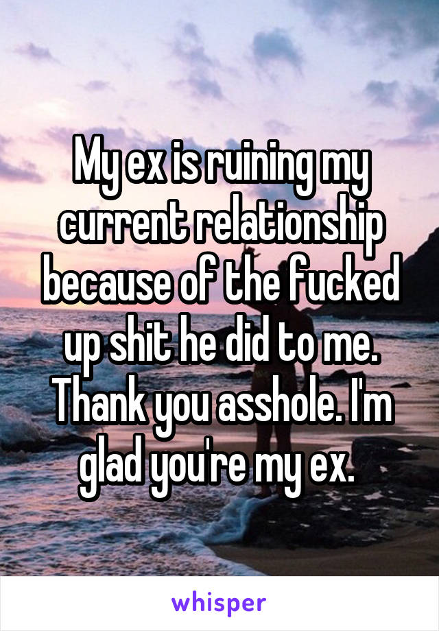 My ex is ruining my current relationship because of the fucked up shit he did to me. Thank you asshole. I'm glad you're my ex. 