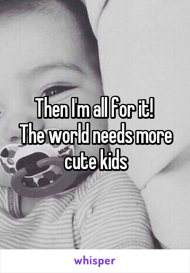 Then I'm all for it! 
The world needs more cute kids
