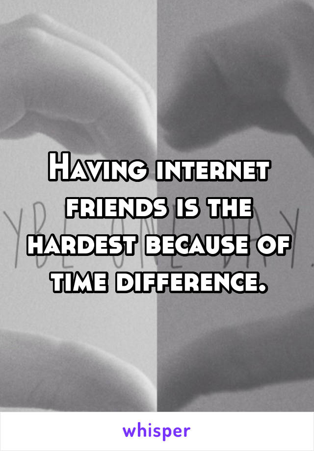 Having internet friends is the hardest because of time difference.