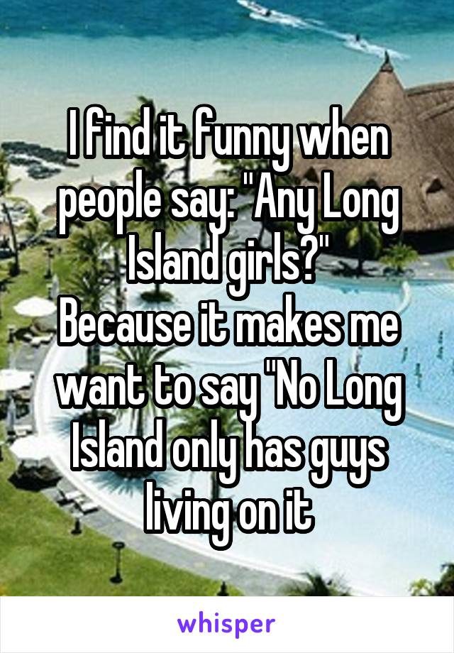 I find it funny when people say: "Any Long Island girls?"
Because it makes me want to say "No Long Island only has guys living on it