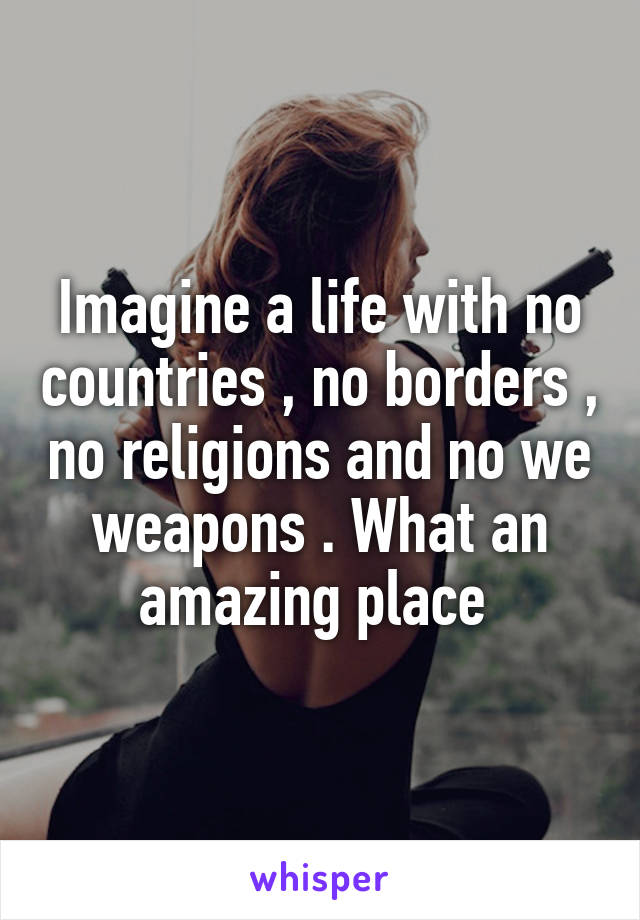 Imagine a life with no countries , no borders , no religions and no we weapons . What an amazing place 