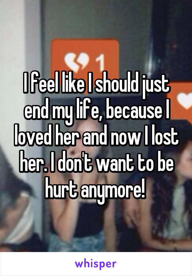 I feel like I should just end my life, because I loved her and now I lost her. I don't want to be hurt anymore! 