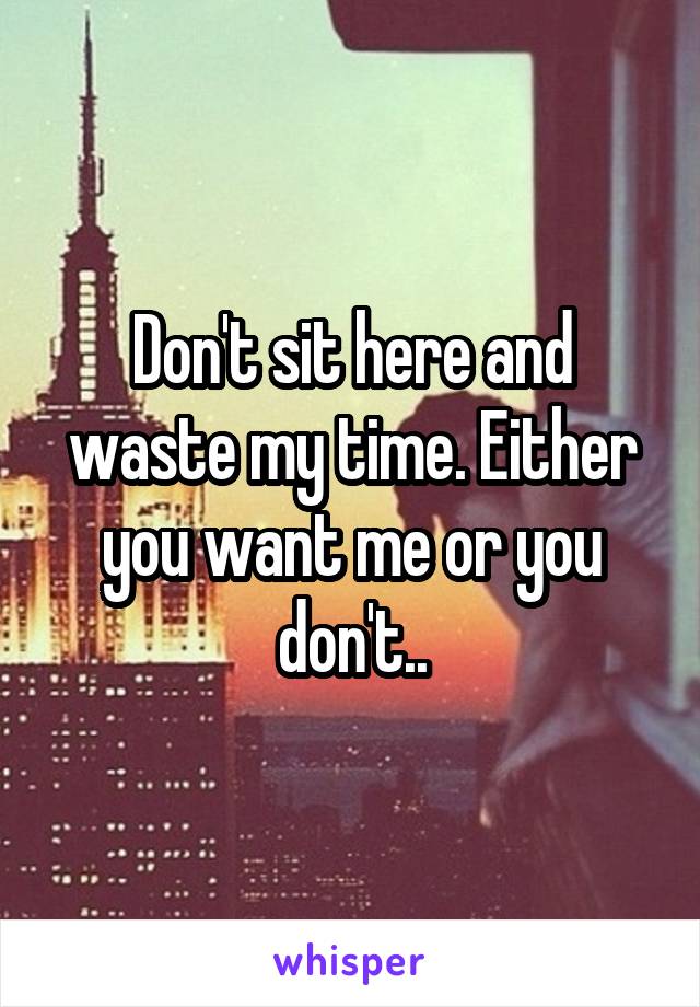 Don't sit here and waste my time. Either you want me or you don't..