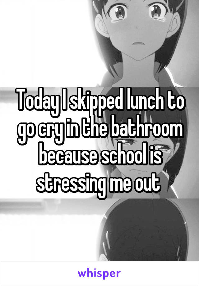 Today I skipped lunch to go cry in the bathroom because school is stressing me out 