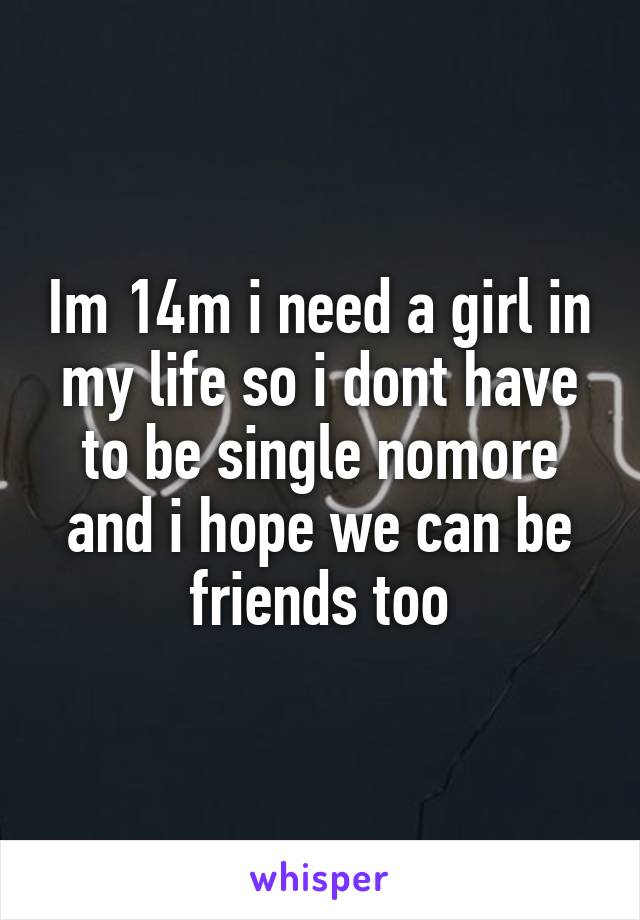 Im 14m i need a girl in my life so i dont have to be single nomore and i hope we can be friends too
