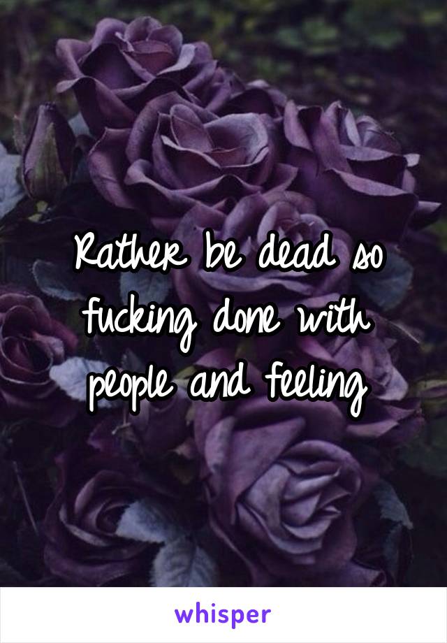 Rather be dead so fucking done with people and feeling