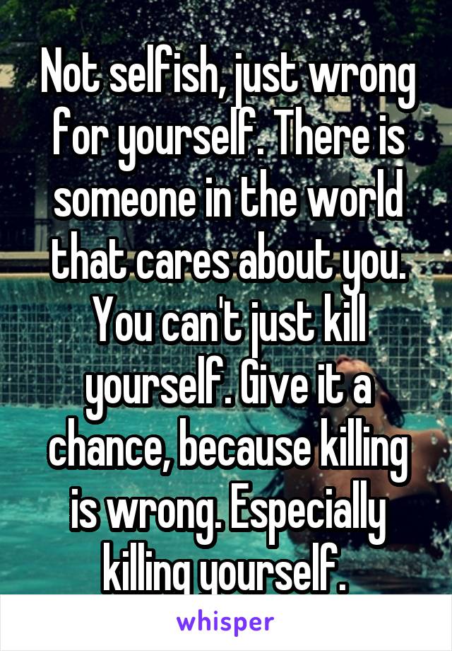 Not selfish, just wrong for yourself. There is someone in the world that cares about you. You can't just kill yourself. Give it a chance, because killing is wrong. Especially killing yourself. 