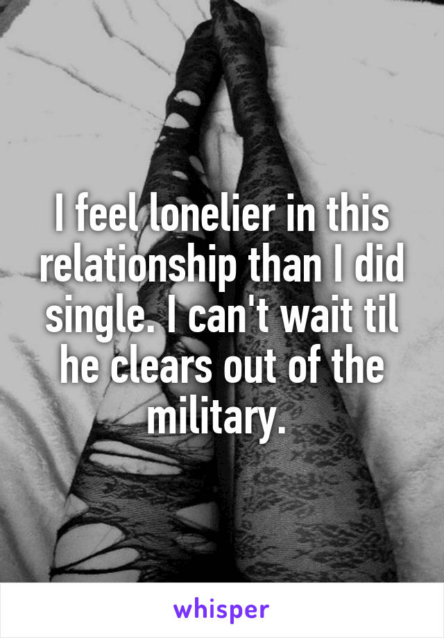 I feel lonelier in this relationship than I did single. I can't wait til he clears out of the military. 