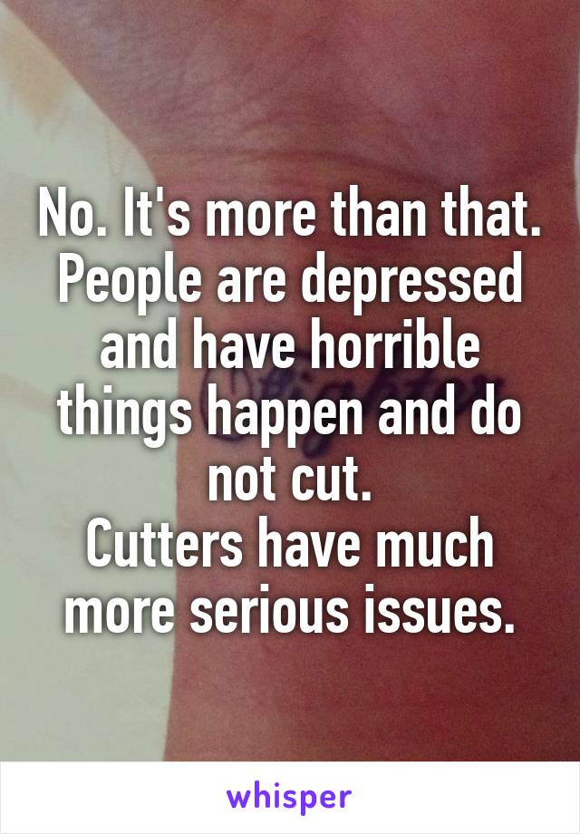No. It's more than that.
People are depressed and have horrible things happen and do not cut.
Cutters have much more serious issues.