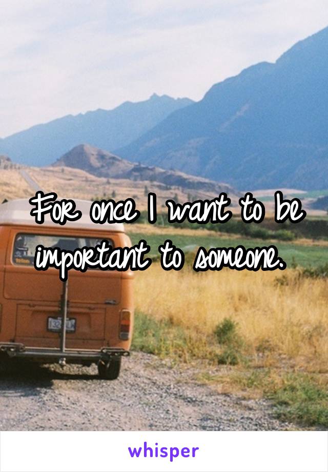 For once I want to be important to someone. 