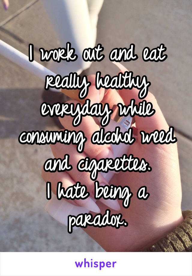 I work out and eat really healthy everyday while consuming alcohol weed and cigarettes.
I hate being a paradox.