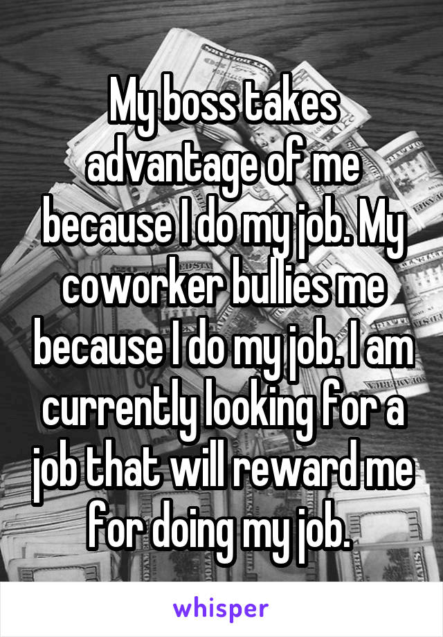 My boss takes advantage of me because I do my job. My coworker bullies me because I do my job. I am currently looking for a job that will reward me for doing my job. 