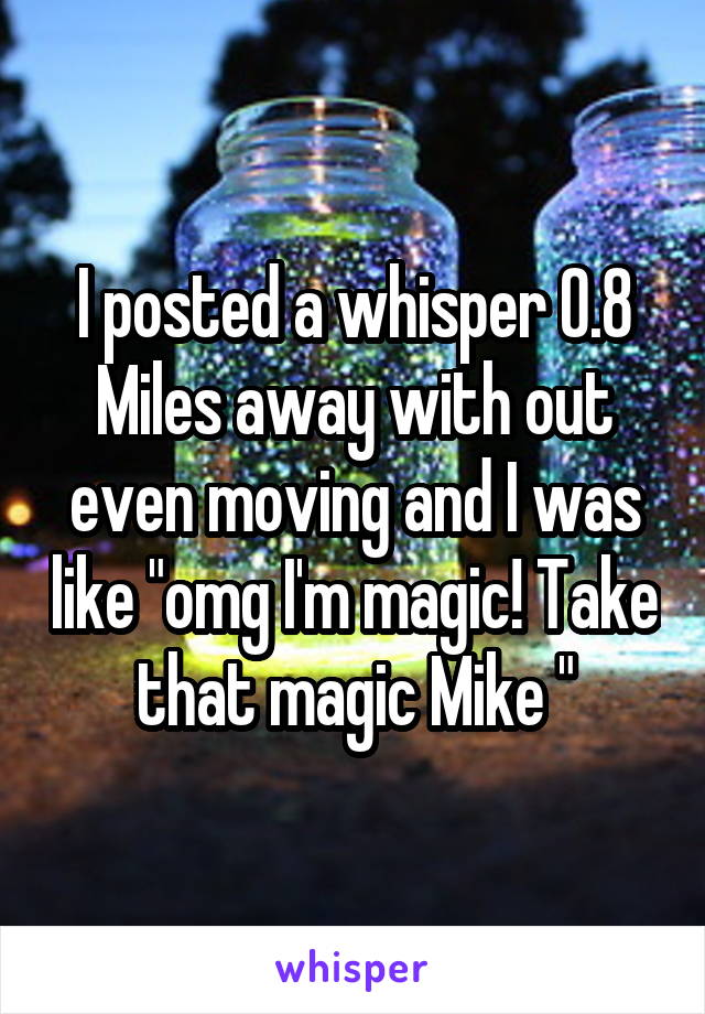 I posted a whisper 0.8 Miles away with out even moving and I was like "omg I'm magic! Take that magic Mike "