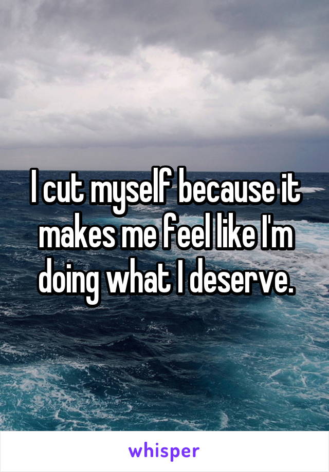 I cut myself because it makes me feel like I'm doing what I deserve.