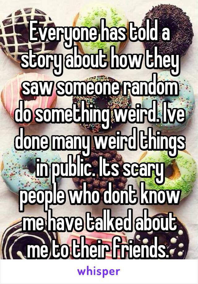 Everyone has told a story about how they saw someone random do something weird. Ive done many weird things in public. Its scary people who dont know me have talked about me to their friends. 