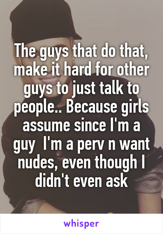 The guys that do that, make it hard for other guys to just talk to people.. Because girls assume since I'm a guy  I'm a perv n want nudes, even though I didn't even ask