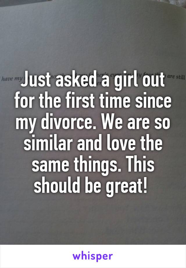 Just asked a girl out for the first time since my divorce. We are so similar and love the same things. This should be great! 