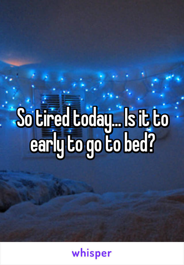 So tired today... Is it to early to go to bed?
