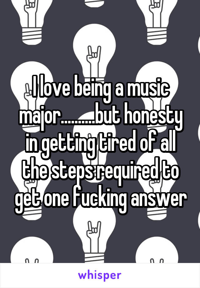 I love being a music major..........but honesty in getting tired of all the steps required to get one fucking answer