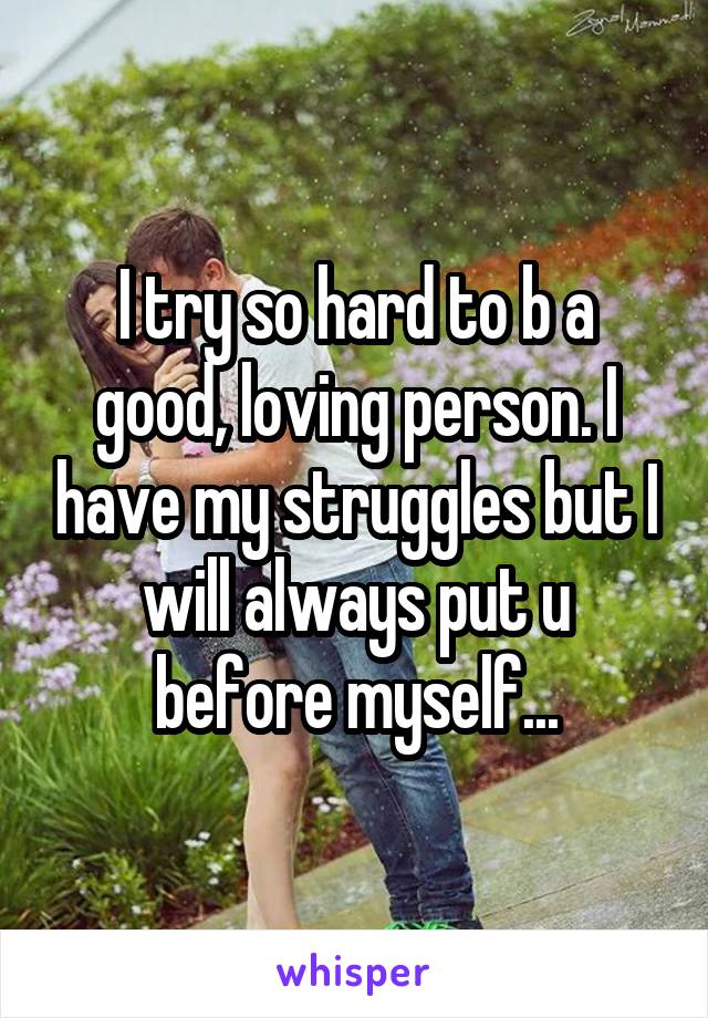 I try so hard to b a good, loving person. I have my struggles but I will always put u before myself...