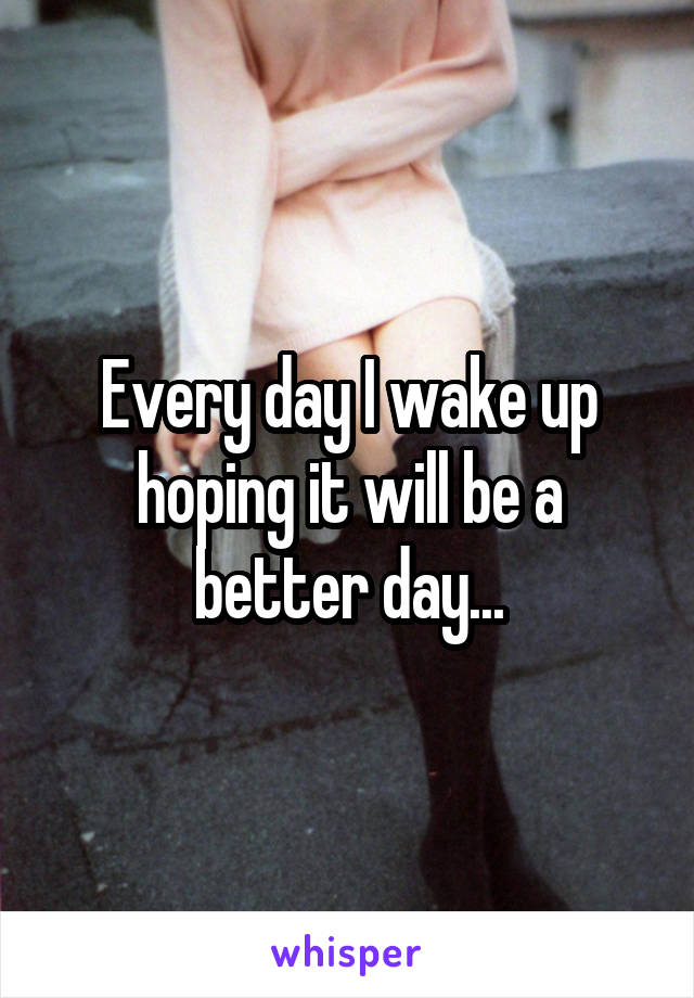 Every day I wake up hoping it will be a better day...