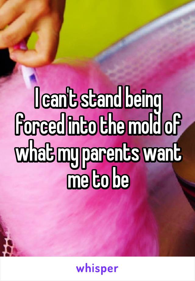 I can't stand being forced into the mold of what my parents want me to be