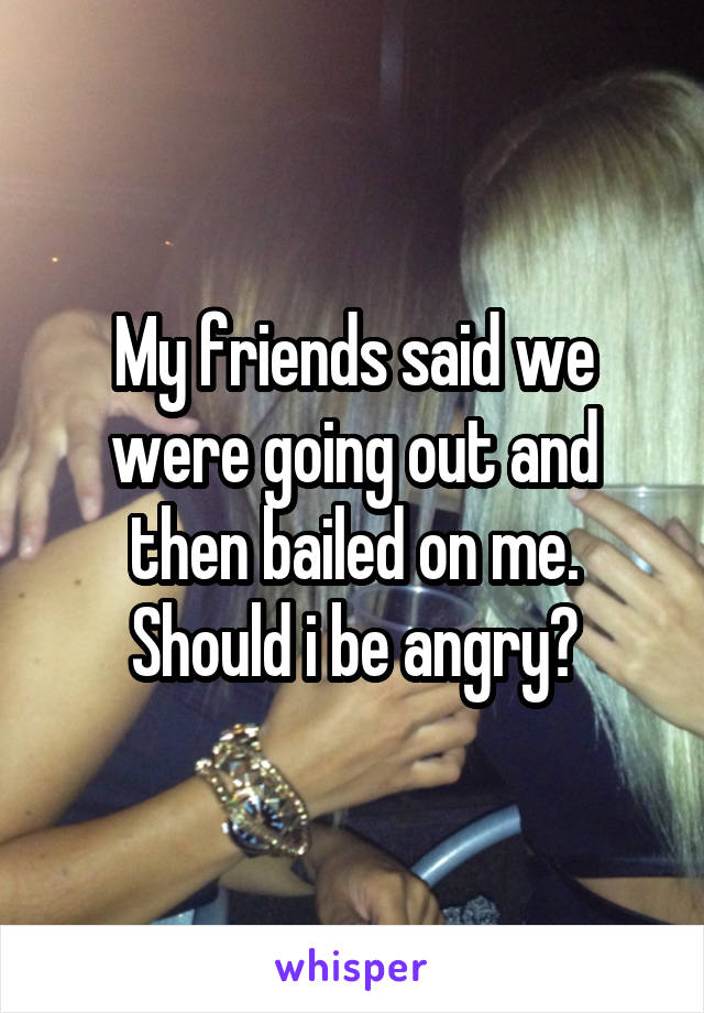My friends said we were going out and then bailed on me. Should i be angry?