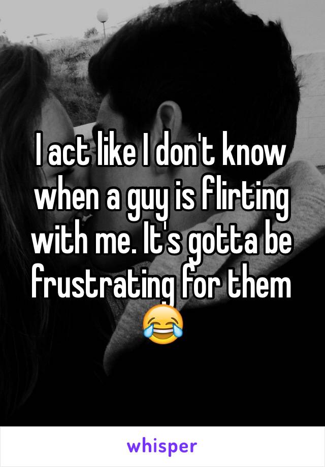 I act like I don't know when a guy is flirting with me. It's gotta be frustrating for them 😂