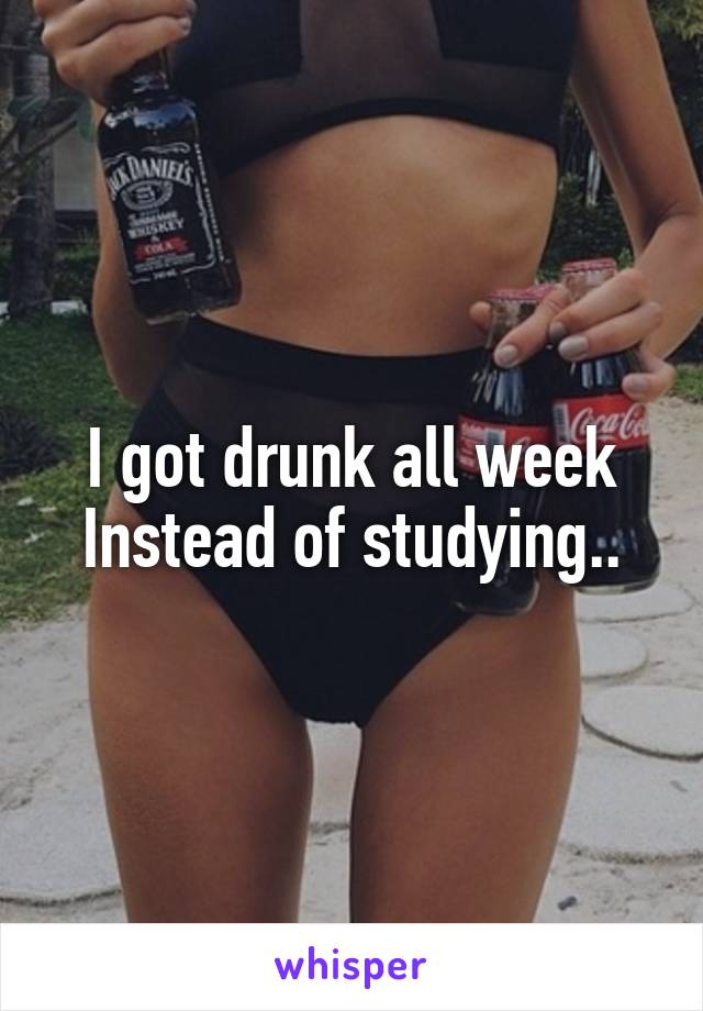 I got drunk all week Instead of studying..