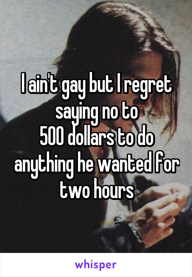 I ain't gay but I regret saying no to
500 dollars to do anything he wanted for two hours