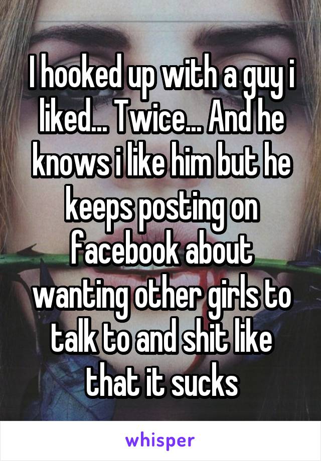 I hooked up with a guy i liked... Twice... And he knows i like him but he keeps posting on facebook about wanting other girls to talk to and shit like that it sucks