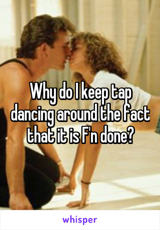 Why do I keep tap dancing around the fact that it is F'n done?