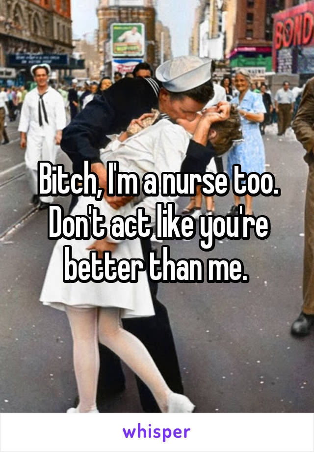 Bitch, I'm a nurse too. Don't act like you're better than me. 
