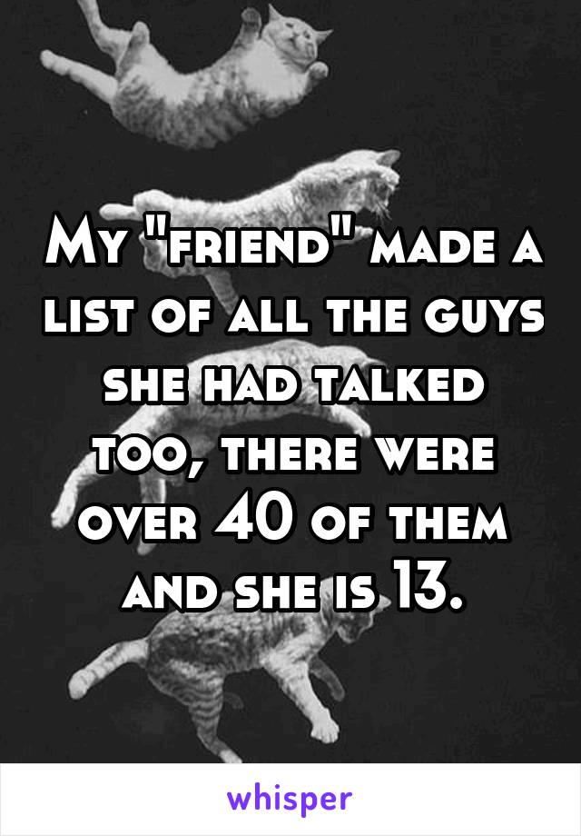 My "friend" made a list of all the guys she had talked too, there were over 40 of them and she is 13.