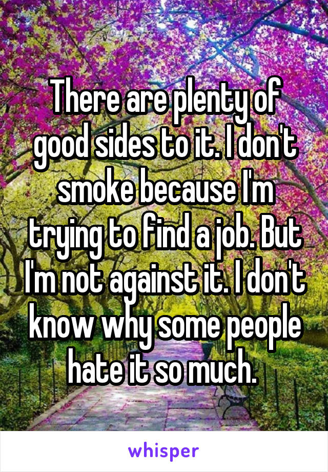 There are plenty of good sides to it. I don't smoke because I'm trying to find a job. But I'm not against it. I don't know why some people hate it so much. 